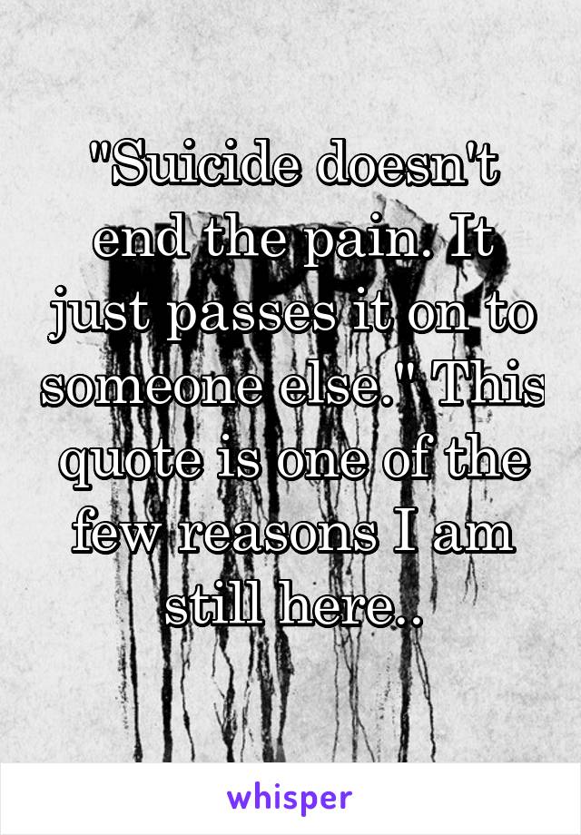 "Suicide doesn't end the pain. It just passes it on to someone else." This quote is one of the few reasons I am still here..
