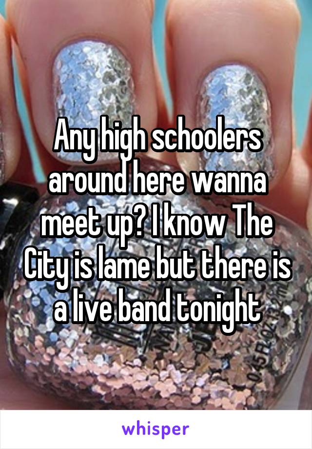 Any high schoolers around here wanna meet up? I know The City is lame but there is a live band tonight