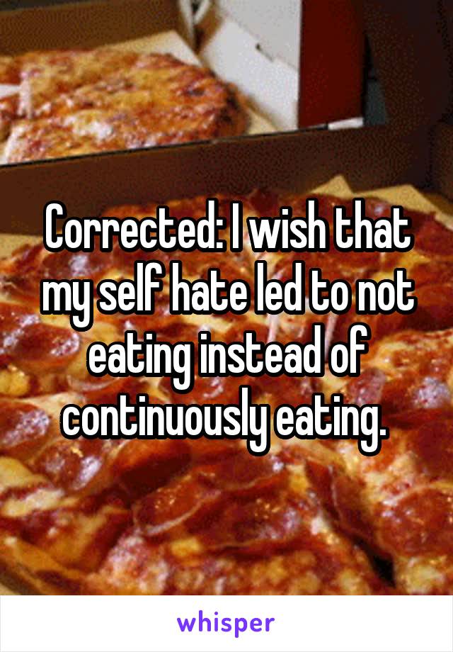 Corrected: I wish that my self hate led to not eating instead of continuously eating. 