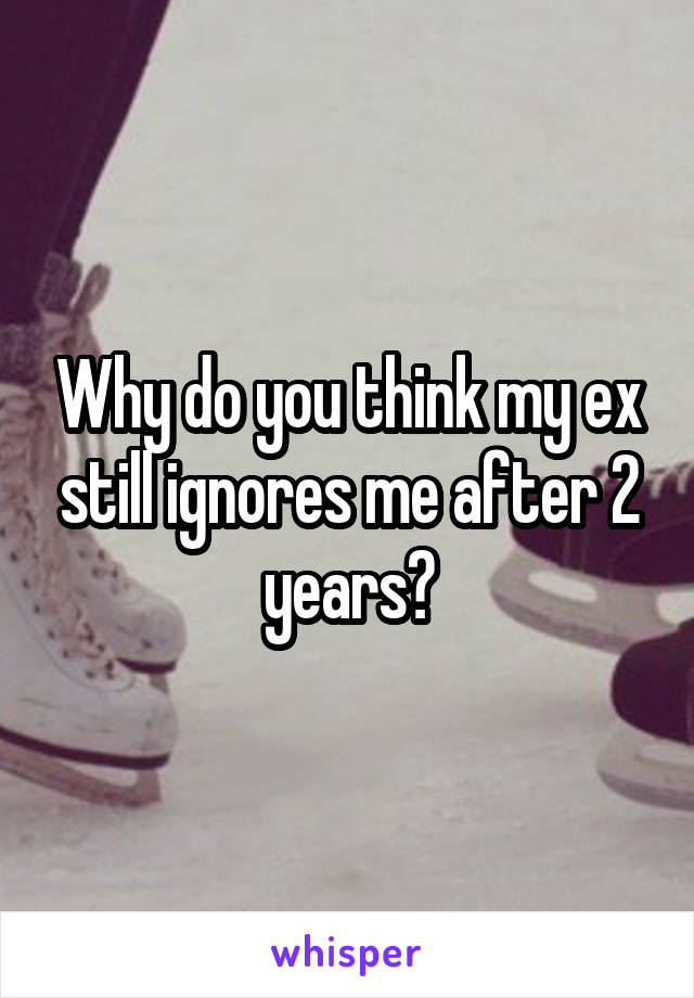 Why do you think my ex still ignores me after 2 years?