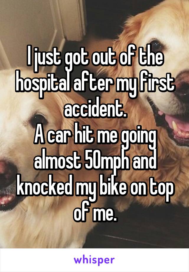 I just got out of the hospital after my first accident.
A car hit me going almost 50mph and knocked my bike on top of me.