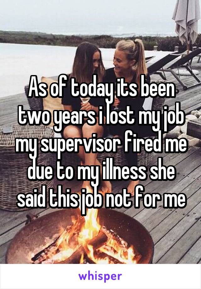 As of today its been two years i lost my job my supervisor fired me due to my illness she said this job not for me