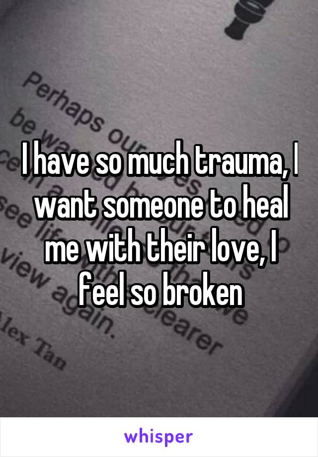 I have so much trauma, I want someone to heal me with their love, I feel so broken
