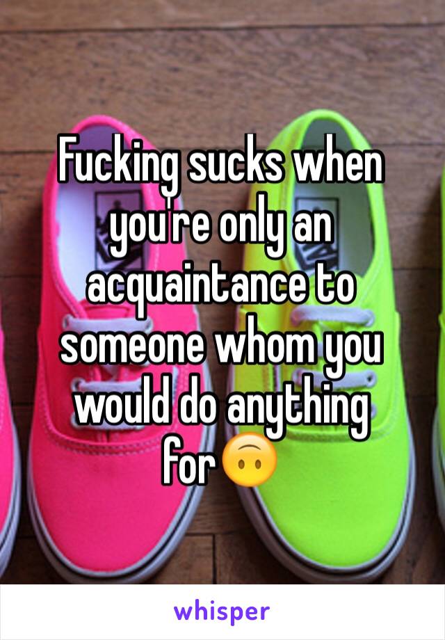 Fucking sucks when you're only an acquaintance to someone whom you would do anything for🙃
