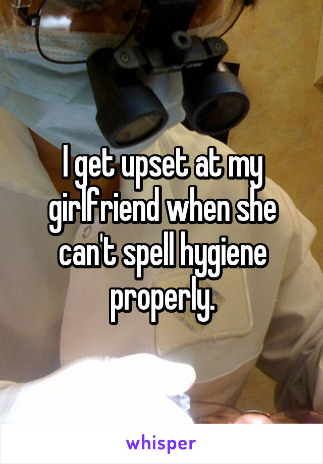 I get upset at my girlfriend when she can't spell hygiene properly.