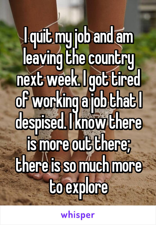 I quit my job and am leaving the country next week. I got tired of working a job that I despised. I know there is more out there; there is so much more to explore