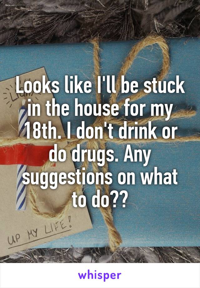 Looks like I'll be stuck in the house for my 18th. I don't drink or do drugs. Any suggestions on what to do??