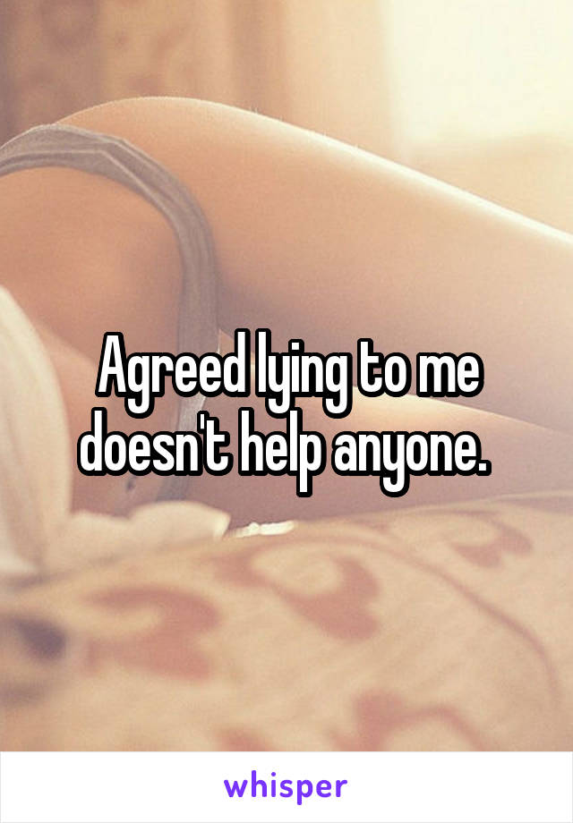 Agreed lying to me doesn't help anyone. 