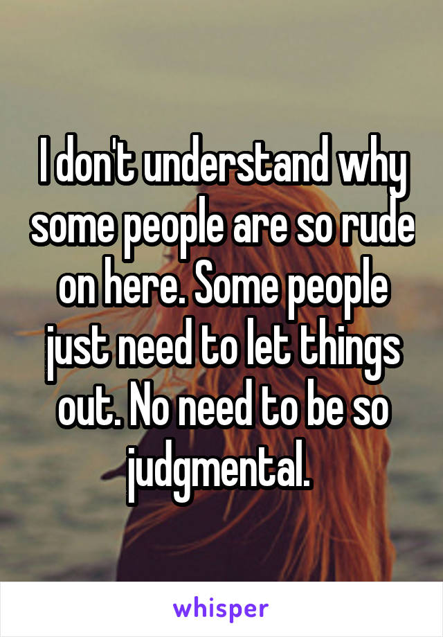 I don't understand why some people are so rude on here. Some people just need to let things out. No need to be so judgmental. 