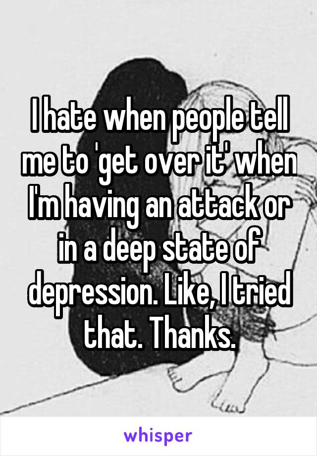 I hate when people tell me to 'get over it' when I'm having an attack or in a deep state of depression. Like, I tried that. Thanks.