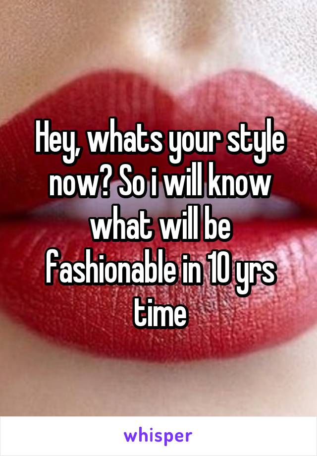 Hey, whats your style now? So i will know what will be fashionable in 10 yrs time