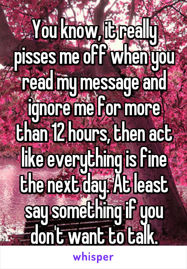 You know, it really pisses me off when you read my message and ignore me for more than 12 hours, then act like everything is fine the next day. At least say something if you don't want to talk.