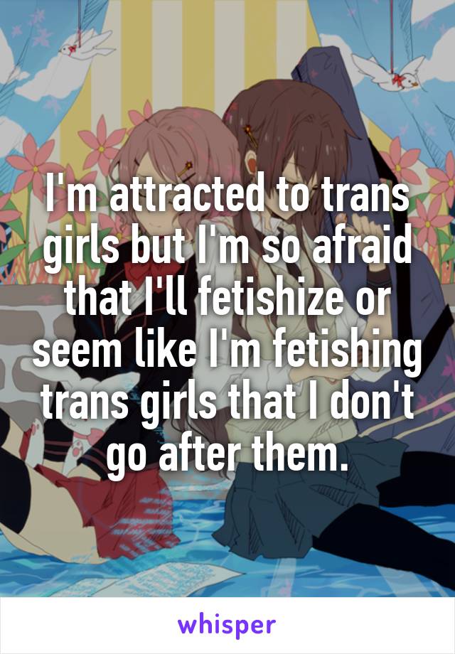 I'm attracted to trans girls but I'm so afraid that I'll fetishize or seem like I'm fetishing trans girls that I don't go after them.