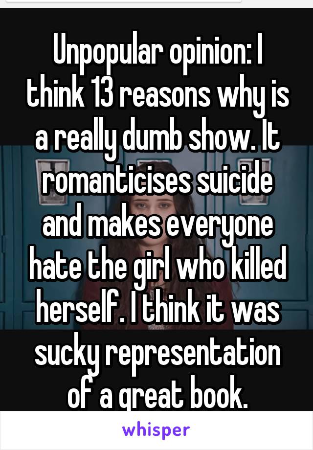 Unpopular opinion: I think 13 reasons why is a really dumb show. It romanticises suicide and makes everyone hate the girl who killed herself. I think it was sucky representation of a great book.