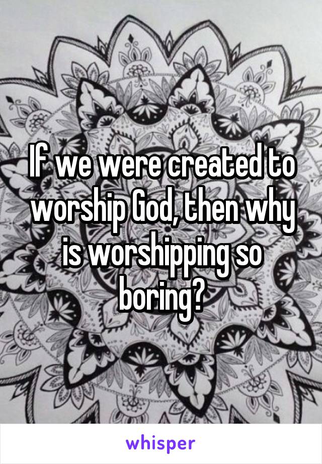 If we were created to worship God, then why is worshipping so boring?