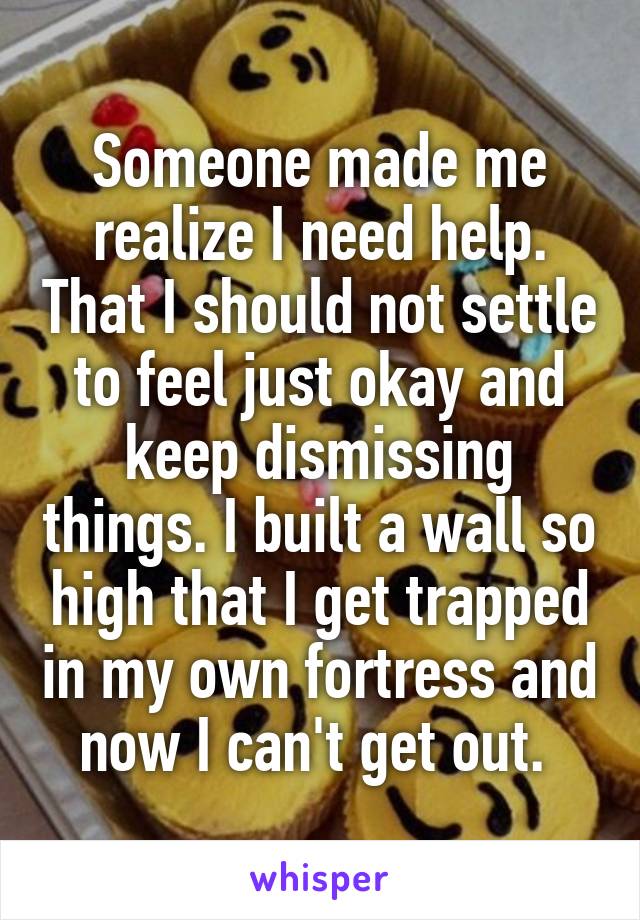 Someone made me realize I need help. That I should not settle to feel just okay and keep dismissing things. I built a wall so high that I get trapped in my own fortress and now I can't get out. 
