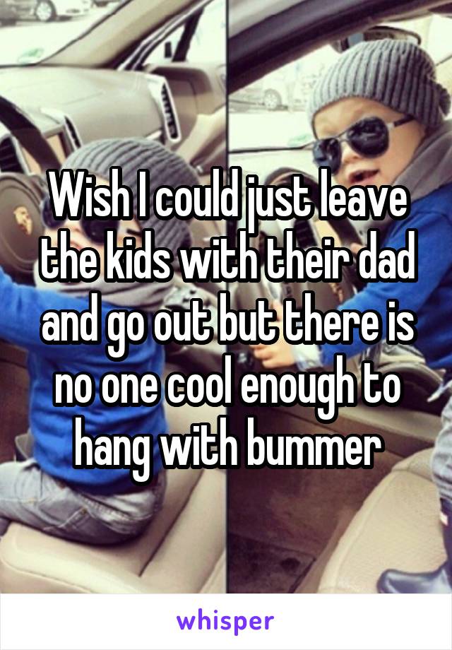 Wish I could just leave the kids with their dad and go out but there is no one cool enough to hang with bummer