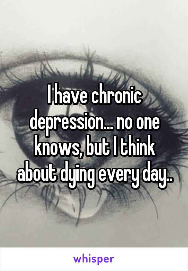 I have chronic depression... no one knows, but I think about dying every day..