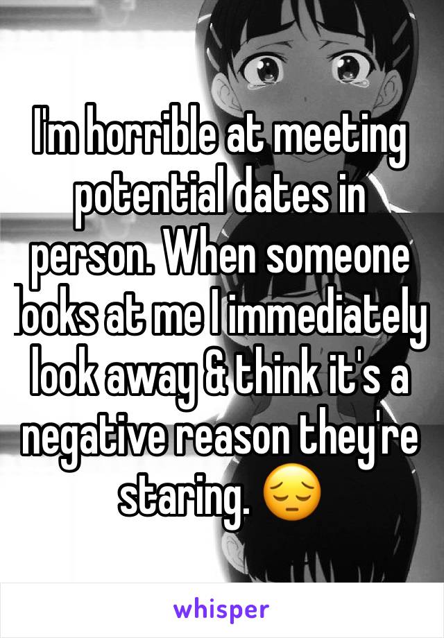 I'm horrible at meeting potential dates in person. When someone looks at me I immediately look away & think it's a negative reason they're staring. 😔