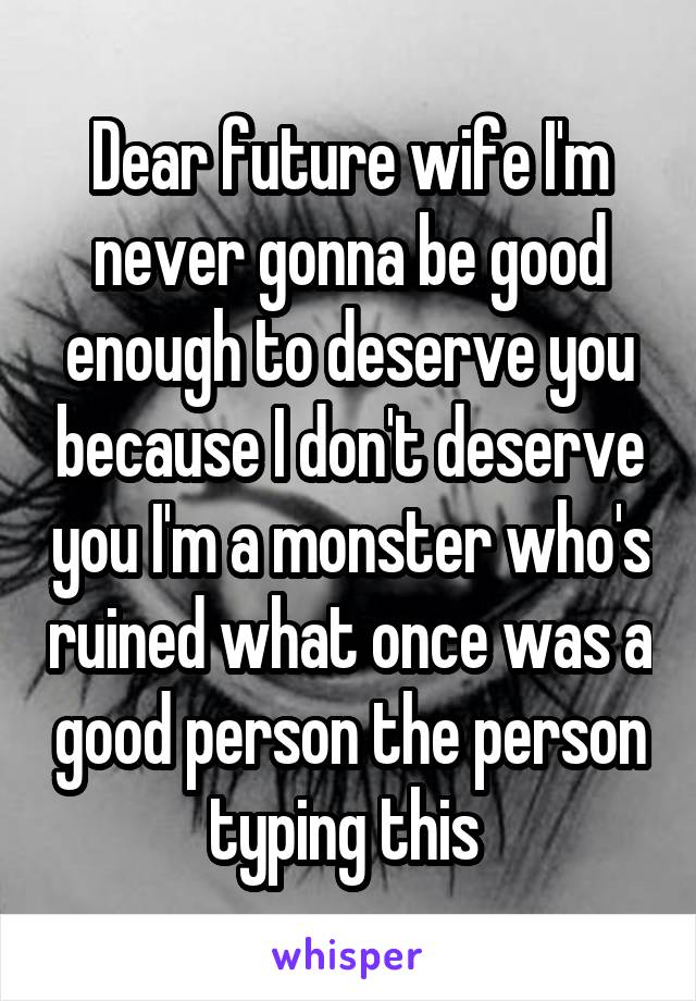 Dear future wife I'm never gonna be good enough to deserve you because I don't deserve you I'm a monster who's ruined what once was a good person the person typing this 