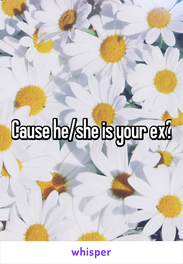 Cause he/she is your ex?