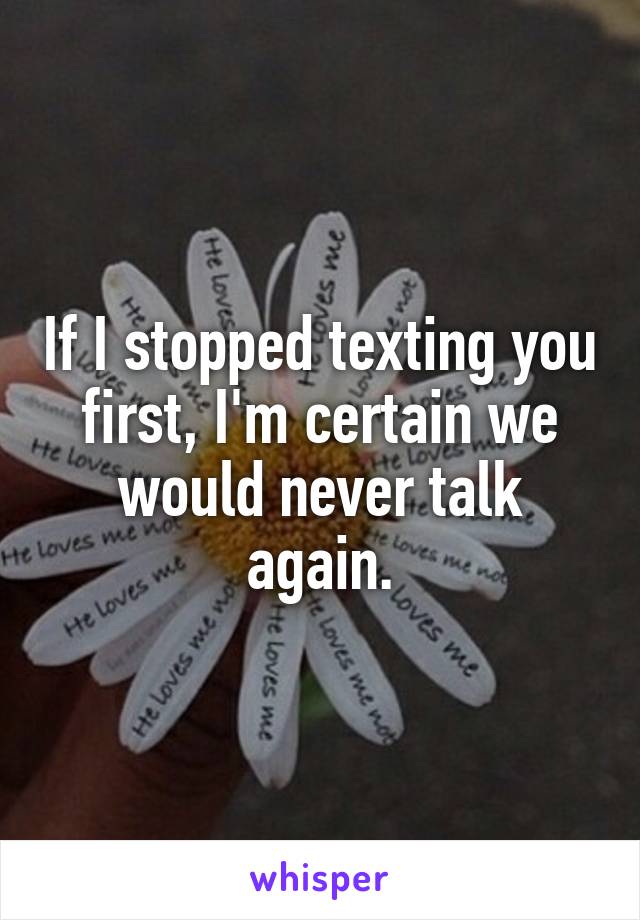If I stopped texting you first, I'm certain we would never talk again.
