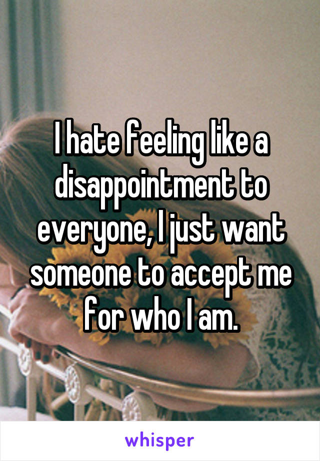 I hate feeling like a disappointment to everyone, I just want someone to accept me for who I am.