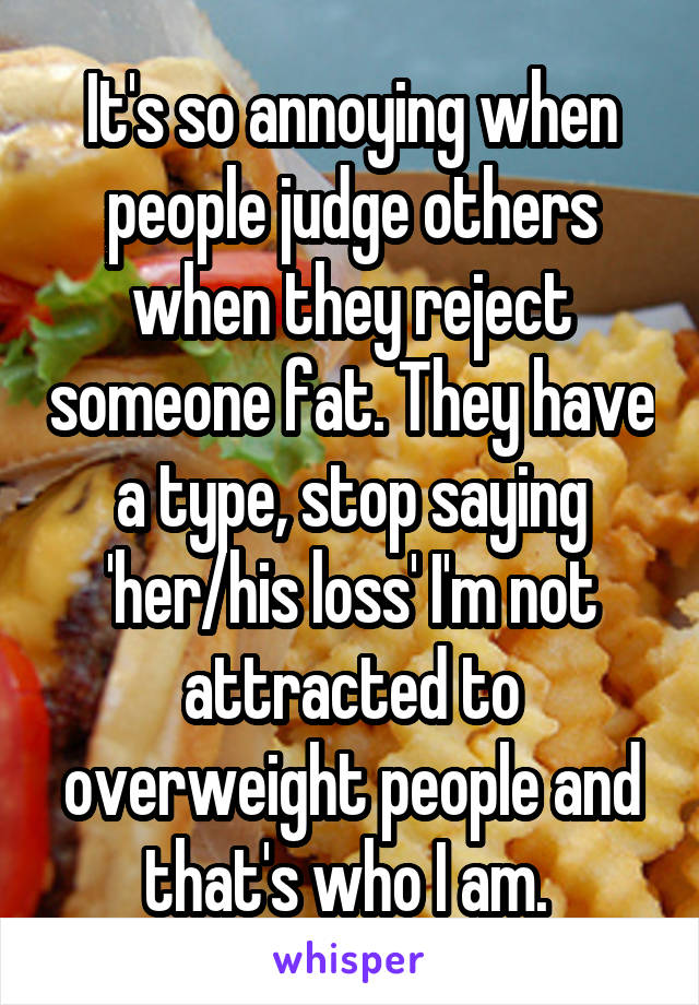 It's so annoying when people judge others when they reject someone fat. They have a type, stop saying 'her/his loss' I'm not attracted to overweight people and that's who I am. 