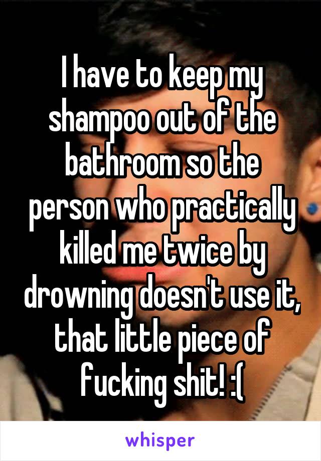 I have to keep my shampoo out of the bathroom so the person who practically killed me twice by drowning doesn't use it, that little piece of fucking shit! :(