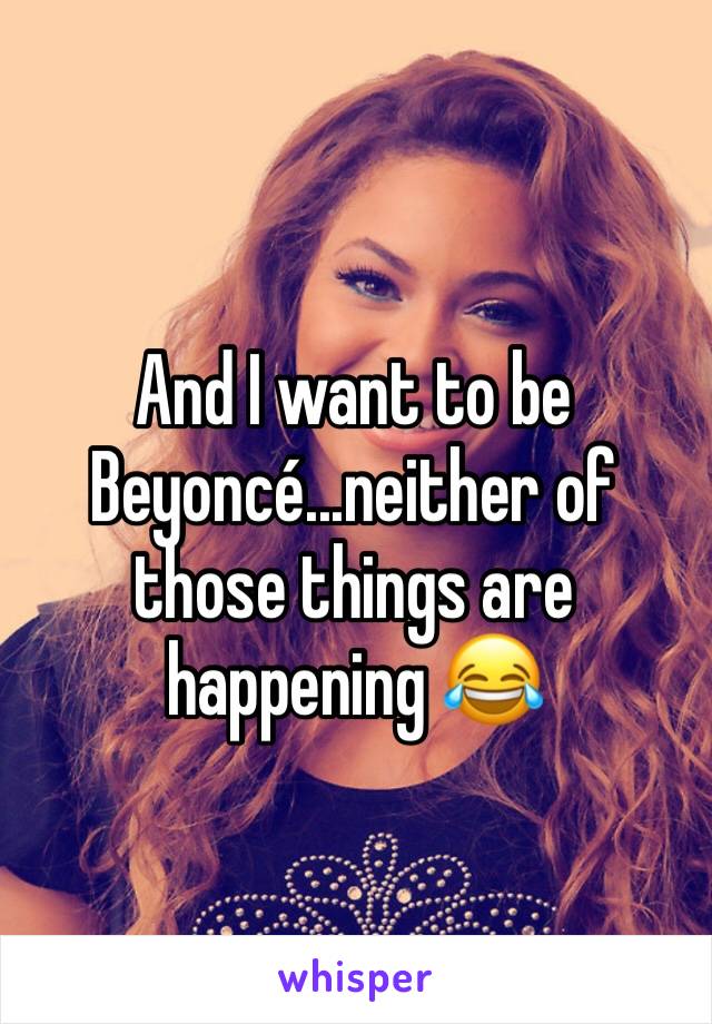 And I want to be Beyoncé...neither of those things are happening 😂