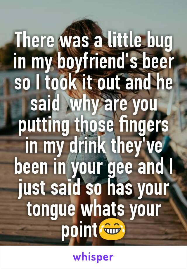 There was a little bug in my boyfriend's beer so I took it out and he said  why are you putting those fingers in my drink they've been in your gee and I just said so has your tongue whats your point😂