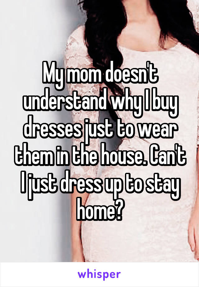 My mom doesn't understand why I buy dresses just to wear them in the house. Can't I just dress up to stay home?