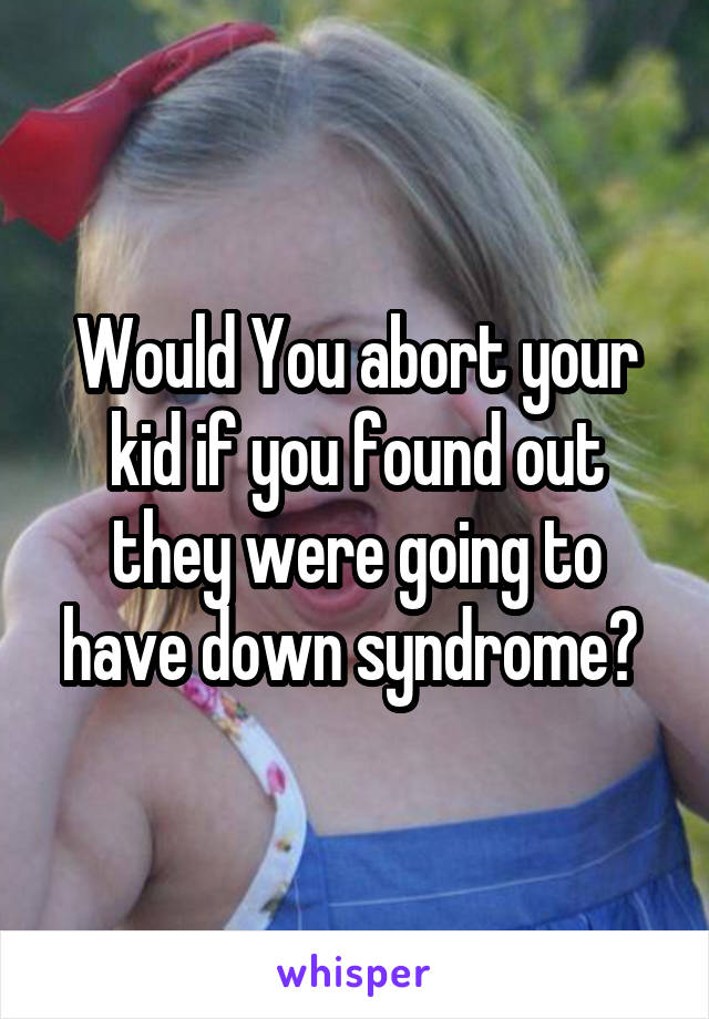 Would You abort your kid if you found out they were going to have down syndrome? 