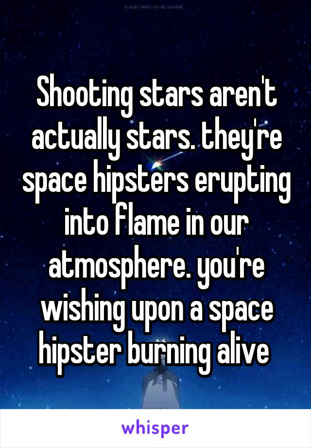 Shooting stars aren't actually stars. they're space hipsters erupting into flame in our atmosphere. you're wishing upon a space hipster burning alive 