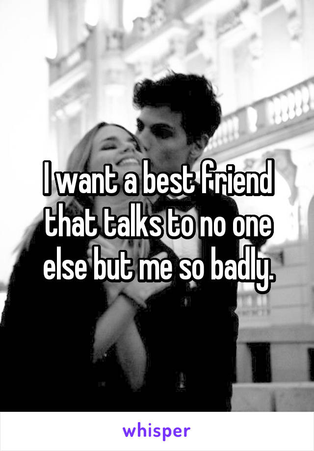 I want a best friend that talks to no one else but me so badly.
