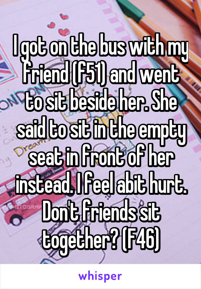 I got on the bus with my friend (f51) and went to sit beside her. She said to sit in the empty seat in front of her instead. I feel abit hurt. Don't friends sit together? (F46)