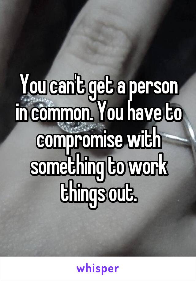 You can't get a person in common. You have to compromise with something to work things out.