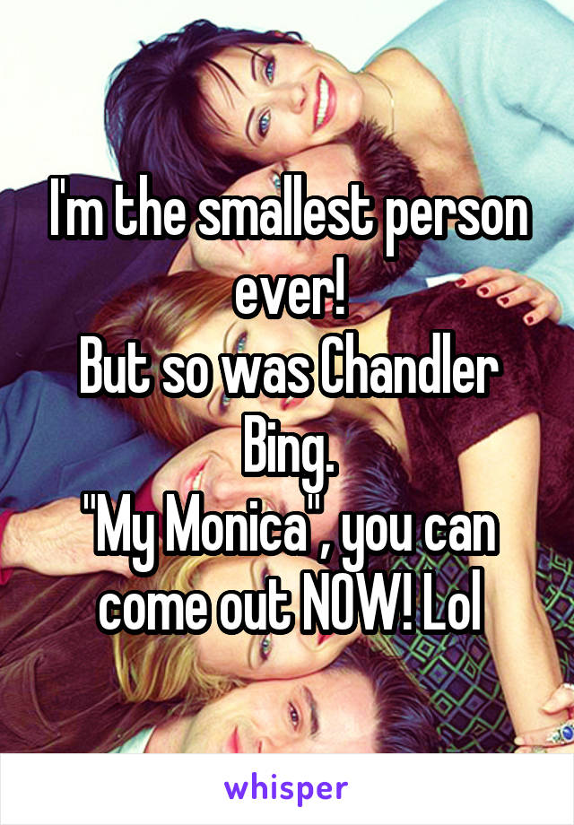I'm the smallest person ever!
But so was Chandler Bing.
"My Monica", you can come out NOW! Lol