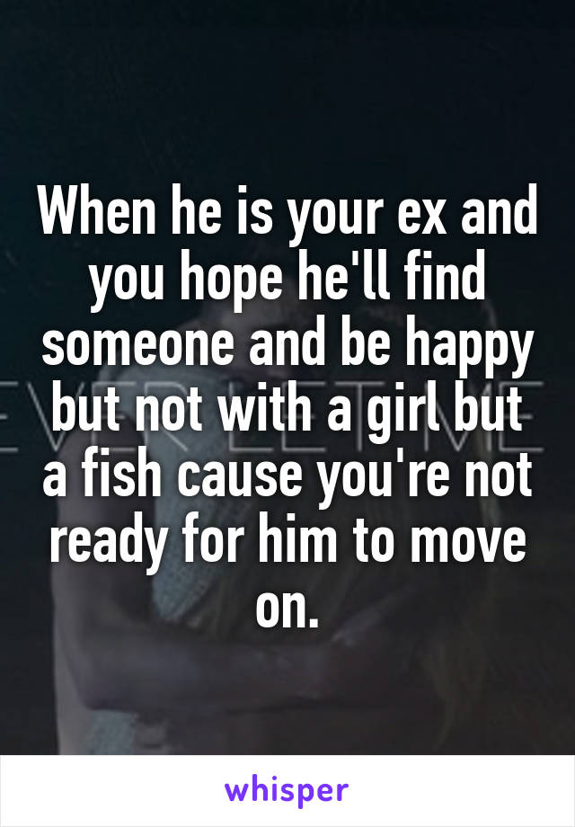 When he is your ex and you hope he'll find someone and be happy but not with a girl but a fish cause you're not ready for him to move on.