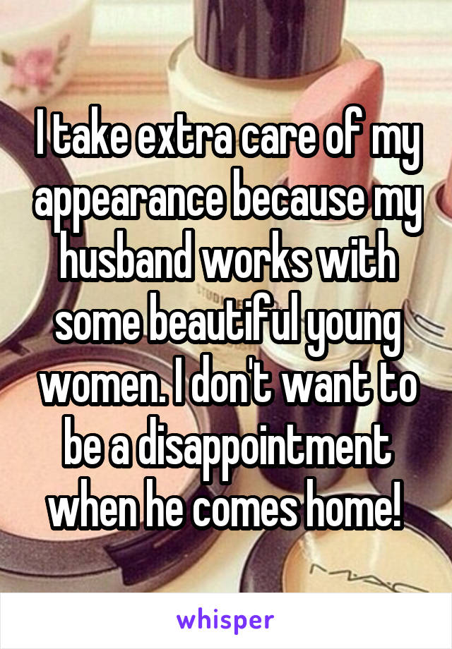 I take extra care of my appearance because my husband works with some beautiful young women. I don't want to be a disappointment when he comes home! 