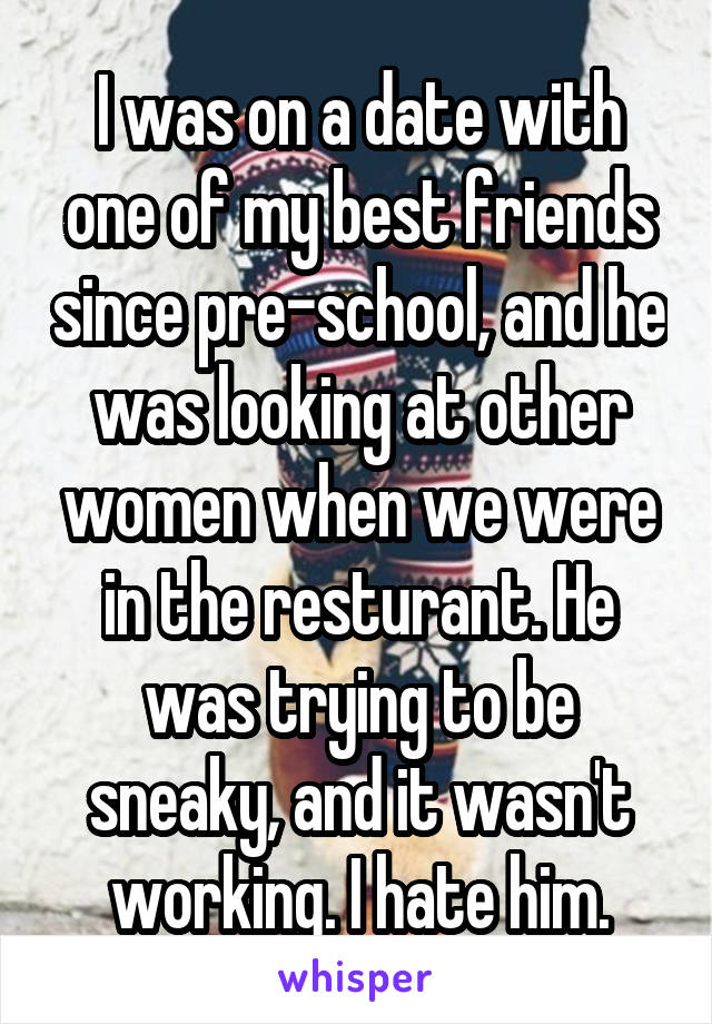 I was on a date with one of my best friends since pre-school, and he was looking at other women when we were in the resturant. He was trying to be sneaky, and it wasn't working. I hate him.