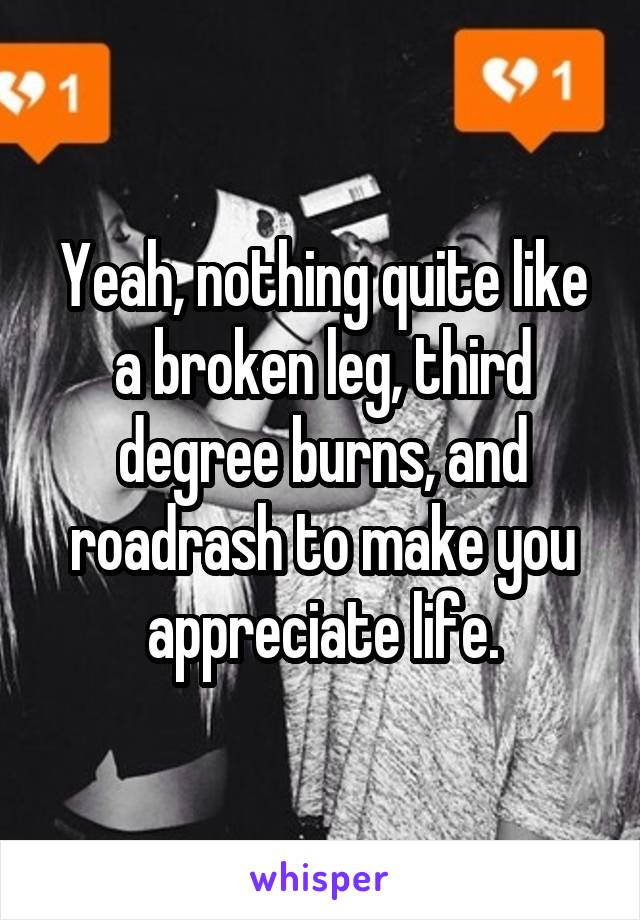 Yeah, nothing quite like a broken leg, third degree burns, and roadrash to make you appreciate life.