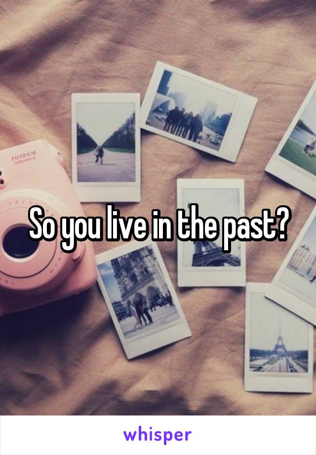So you live in the past?