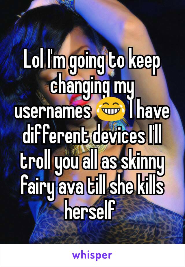 Lol I'm going to keep changing my usernames 😂 I have different devices I'll troll you all as skinny fairy ava till she kills herself 
