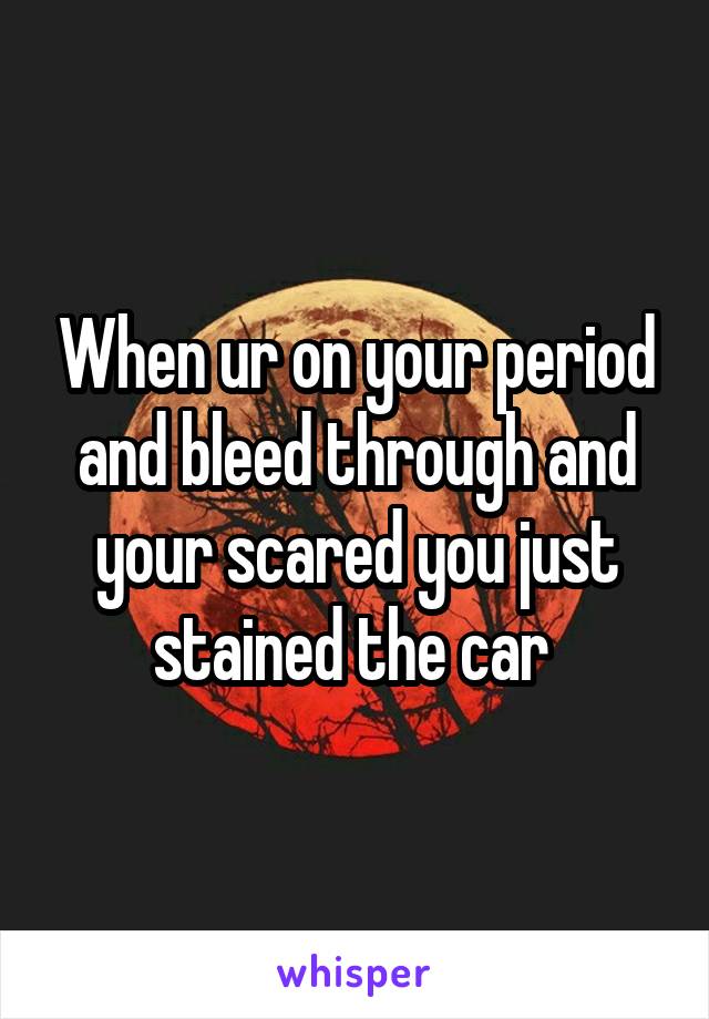 When ur on your period and bleed through and your scared you just stained the car 