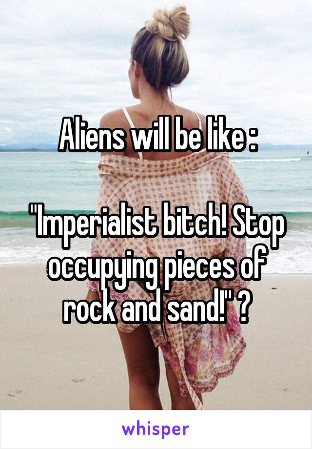 Aliens will be like :

"Imperialist bitch! Stop occupying pieces of rock and sand!" ?
