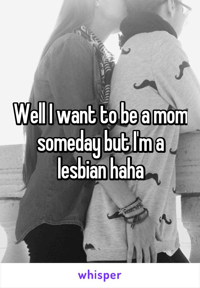Well I want to be a mom someday but I'm a lesbian haha