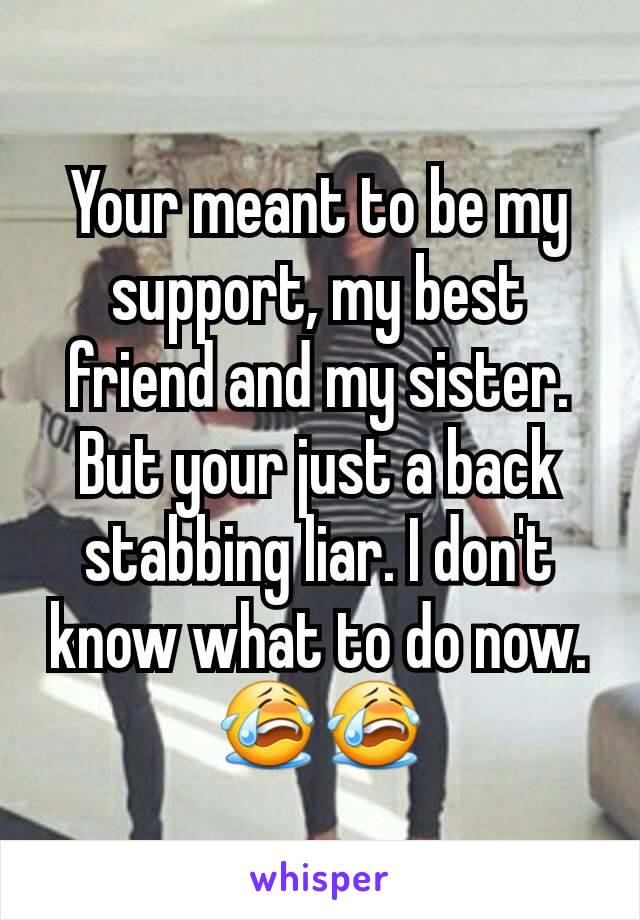 Your meant to be my support, my best friend and my sister. But your just a back stabbing liar. I don't know what to do now.😭😭