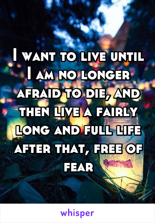 I want to live until I am no longer afraid to die, and then live a fairly long and full life after that, free of fear