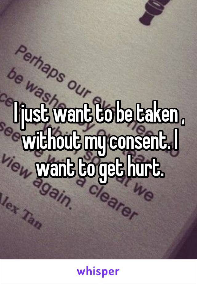 I just want to be taken , without my consent. I want to get hurt.